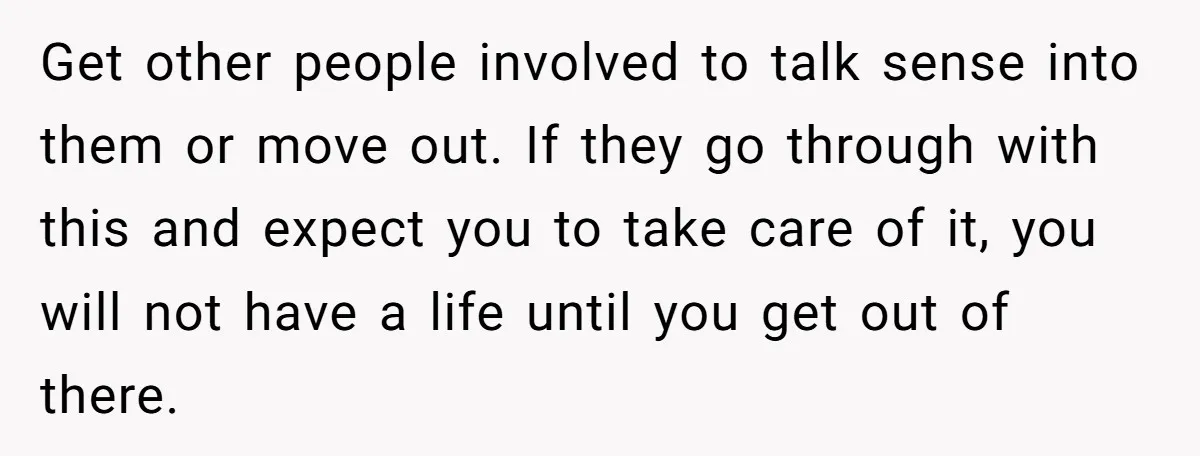 Get other people involved to talk sense into them or move out. If they go through with this and expect you to take care of it, you will not have...