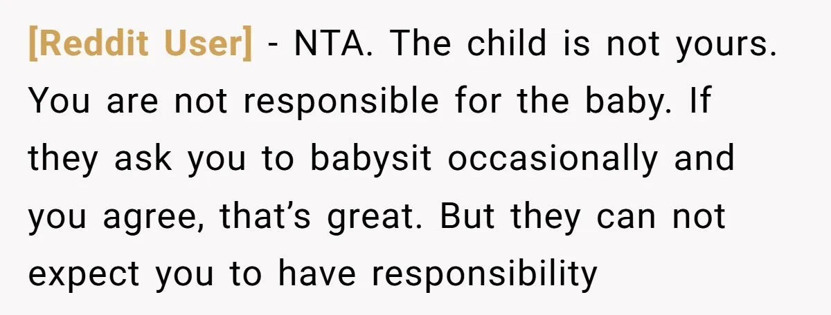 [Reddit User] − NTA. The child is not yours. You are not responsible for the baby. If they ask you to babysit occasionally and you agree, that’s great. But they...