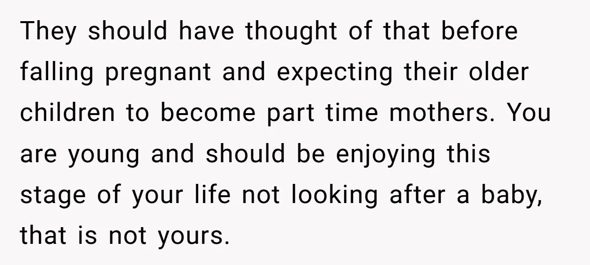 They should have thought of that before falling pregnant and expecting their older children to become part time mothers. You are young and should be enjoying this stage of your...