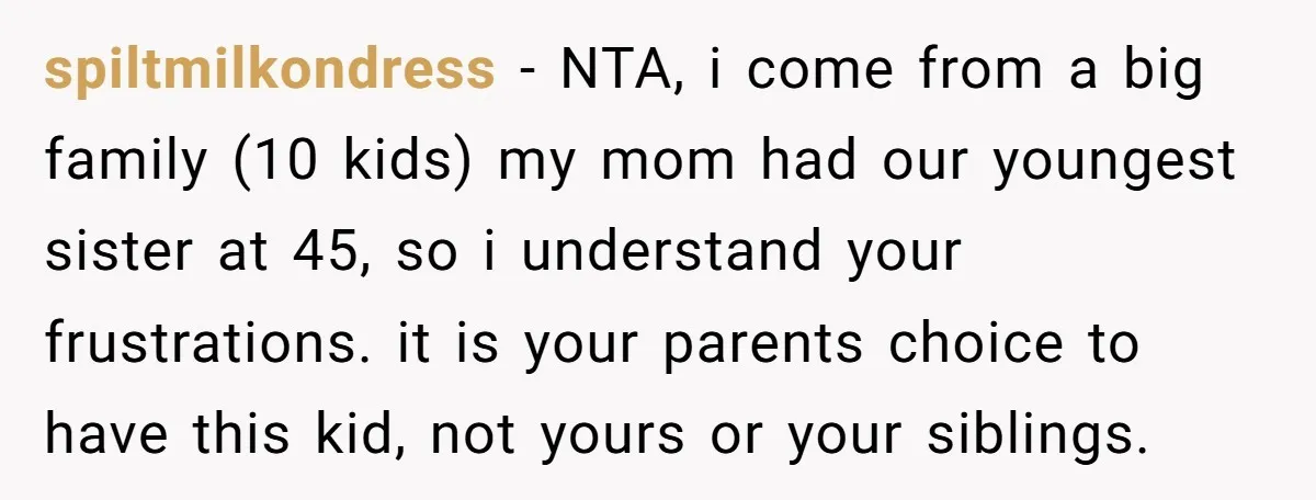 spiltmilkondress − NTA, i come from a big family (10 kids) my mom had our youngest sister at 45, so i understand your frustrations. it is your parents choice to...