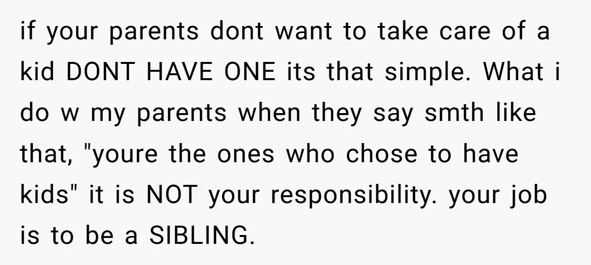 if your parents dont want to take care of a kid DONT HAVE ONE its that simple. What i do w my parents when they say smth like that, "youre...