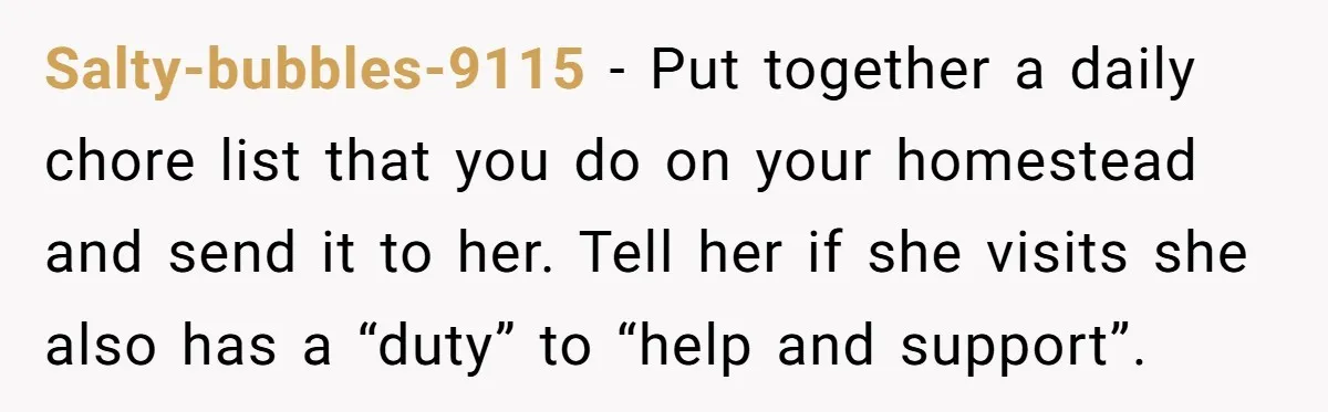 Salty-bubbles-9115 − Put together a daily chore list that you do on your homestead and send it to her. Tell her if she visits she also has a “duty” to...