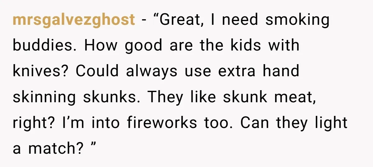 mrsgalvezghost − “Great, I need smoking buddies. How good are the kids with knives? Could always use extra hand skinning skunks. They like skunk meat, right? I’m into fireworks too....