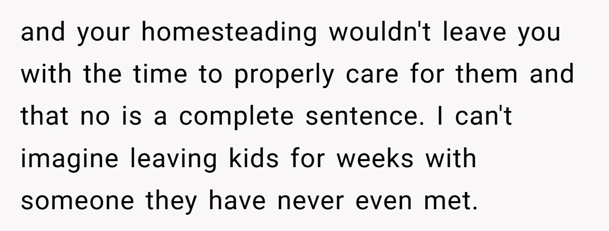 and your homesteading wouldn't leave you with the time to properly care for them and that no is a complete sentence. I can't imagine leaving kids for weeks with someone...