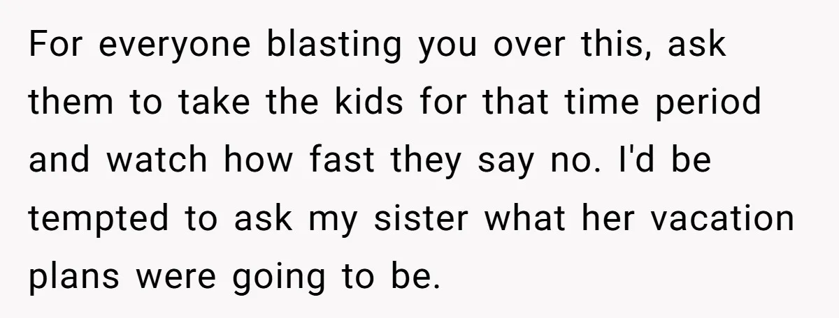 For everyone blasting you over this, ask them to take the kids for that time period and watch how fast they say no. I'd be tempted to ask my sister...