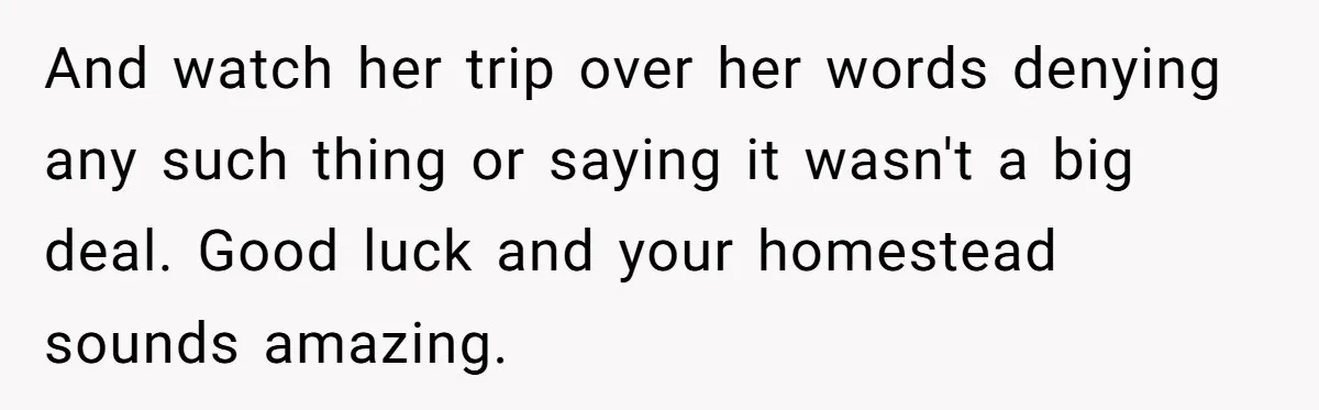 And watch her trip over her words denying any such thing or saying it wasn't a big deal. Good luck and your homestead sounds amazing.
