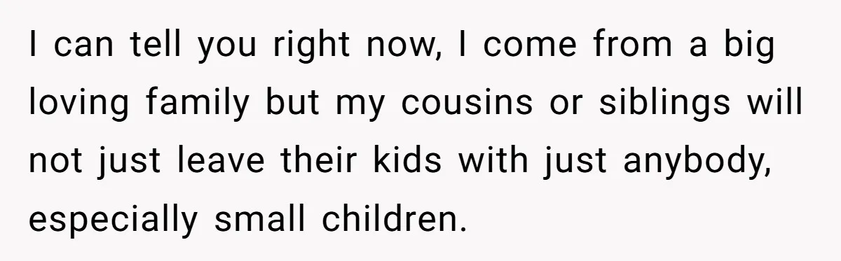 I can tell you right now, I come from a big loving family but my cousins or siblings will not just leave their kids with just anybody, especially small children.