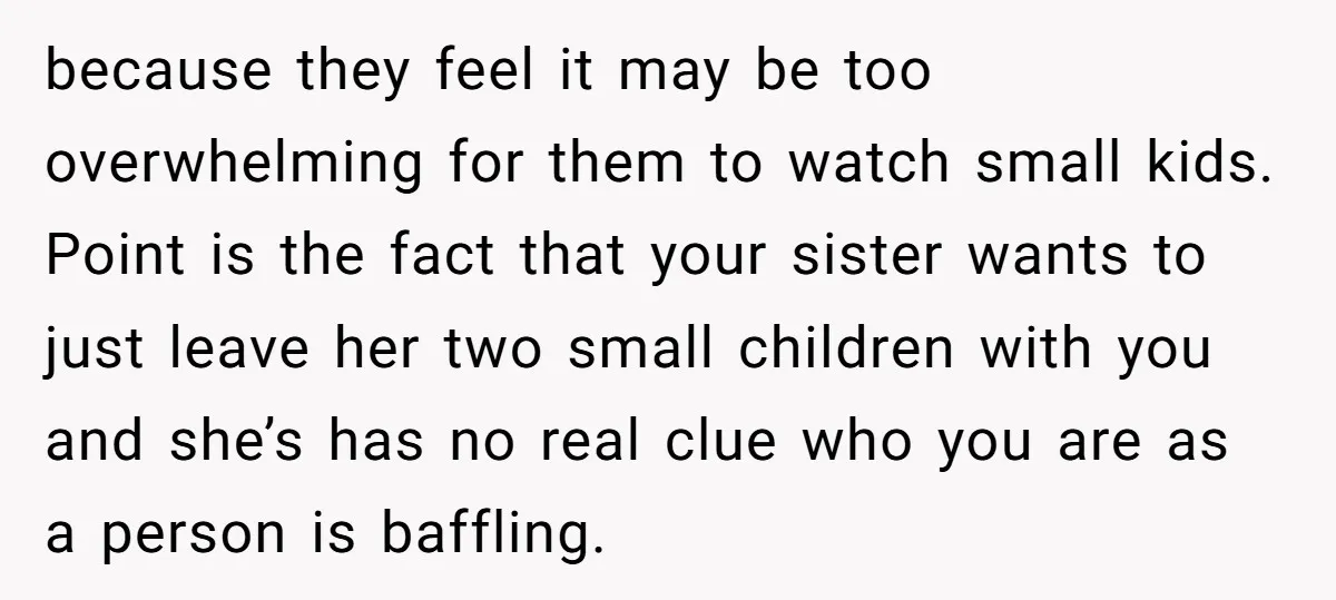 because they feel it may be too overwhelming for them to watch small kids. Point is the fact that your sister wants to just leave her two small children with...