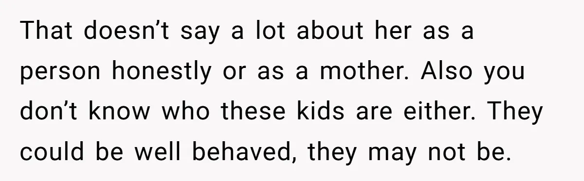 That doesn’t say a lot about her as a person honestly or as a mother. Also you don’t know who these kids are either. They could be well behaved, they...