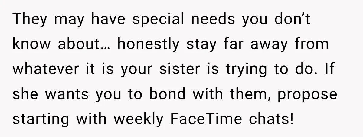 They may have special needs you don’t know about… honestly stay far away from whatever it is your sister is trying to do. If she wants you to bond with...