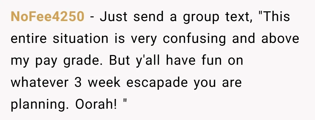 NoFee4250 − Just send a group text, "This entire situation is very confusing and above my pay grade. But y'all have fun on whatever 3 week escapade you are planning....