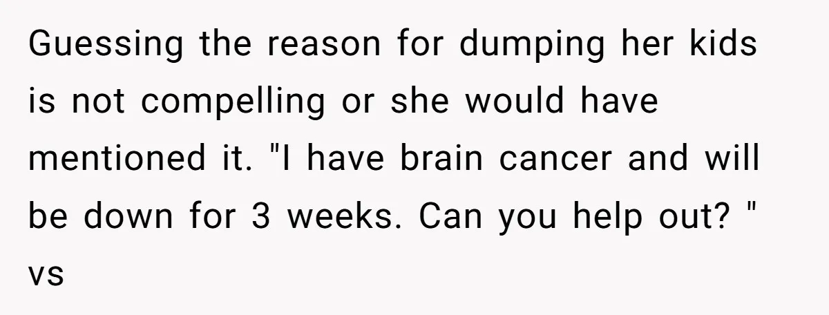 Guessing the reason for dumping her kids is not compelling or she would have mentioned it. "I have brain cancer and will be down for 3 weeks. Can you help...