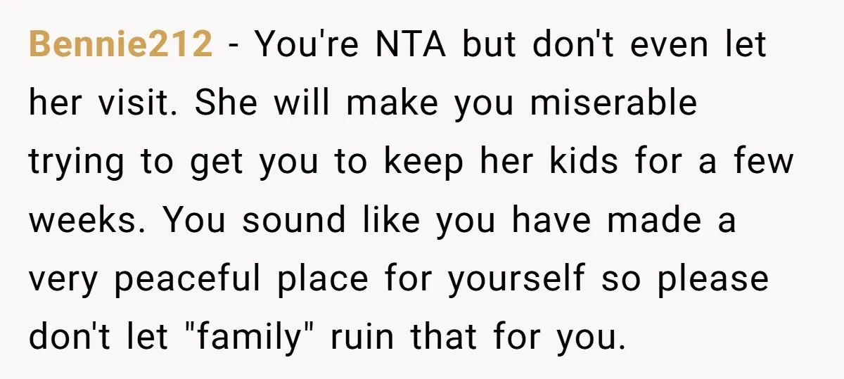 Bennie212 − You're NTA but don't even let her visit. She will make you miserable trying to get you to keep her kids for a few weeks. You sound like...