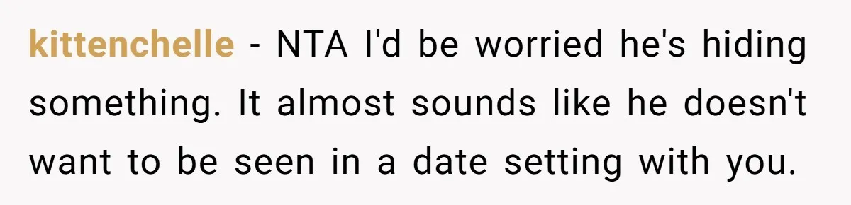 kittenchelle − NTA I'd be worried he's hiding something. It almost sounds like he doesn't want to be seen in a date setting with you.