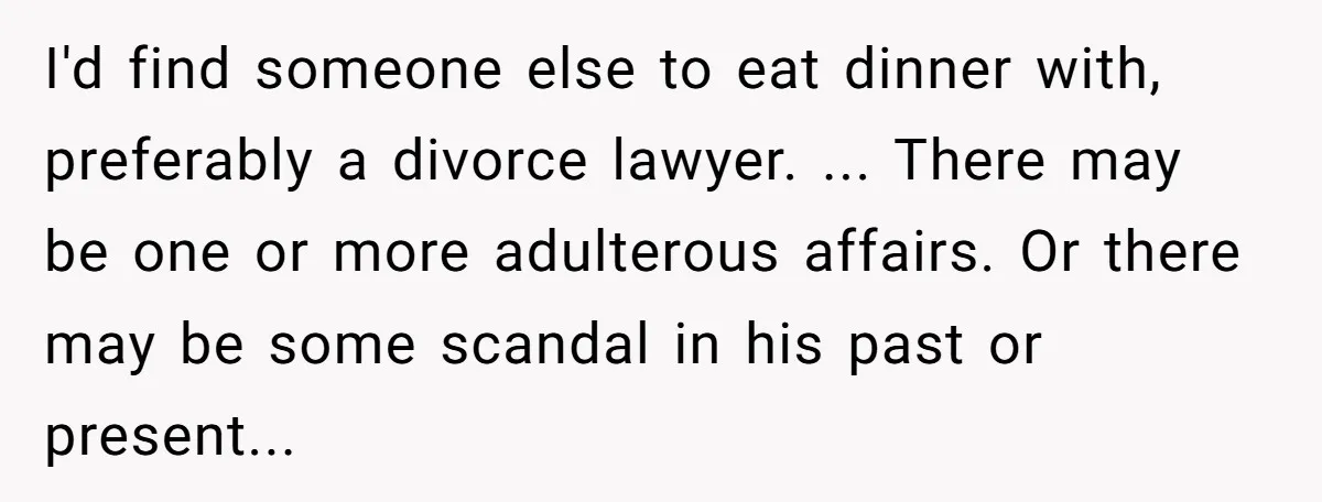 I'd find someone else to eat dinner with, preferably a divorce lawyer. ... There may be one or more adulterous affairs. Or there may be some scandal in his past...