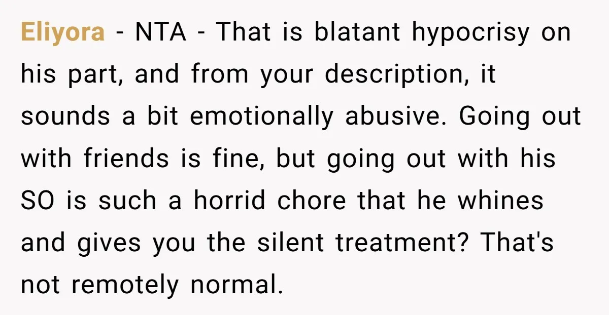 Eliyora − NTA - That is blatant hypocrisy on his part, and from your description, it sounds a bit emotionally abusive. Going out with friends is fine, but going out...