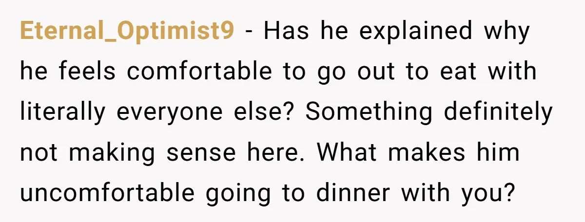 Eternal_Optimist9 − Has he explained why he feels comfortable to go out to eat with literally everyone else? Something definitely not making sense here. What makes him uncomfortable going to...