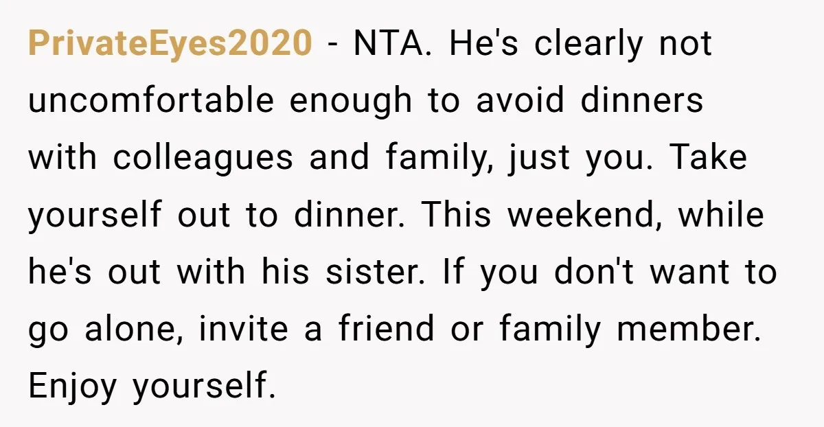 PrivateEyes2020 − NTA. He's clearly not uncomfortable enough to avoid dinners with colleagues and family, just you. Take yourself out to dinner. This weekend, while he's out with his sister....