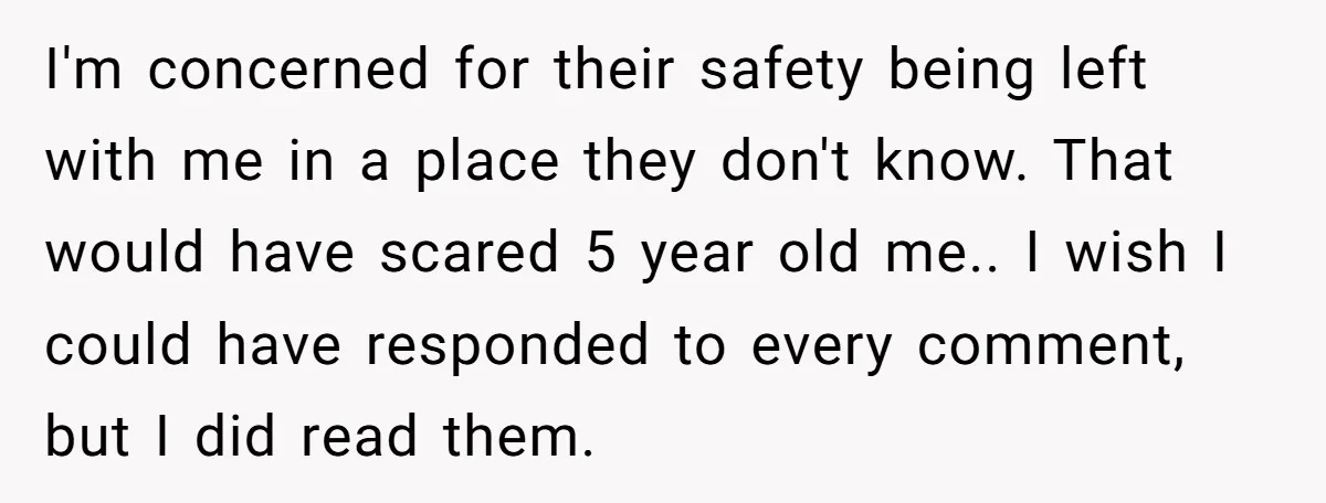 I'm concerned for their safety being left with me in a place they don't know. That would have scared 5 year old me.. I wish I could have responded to...