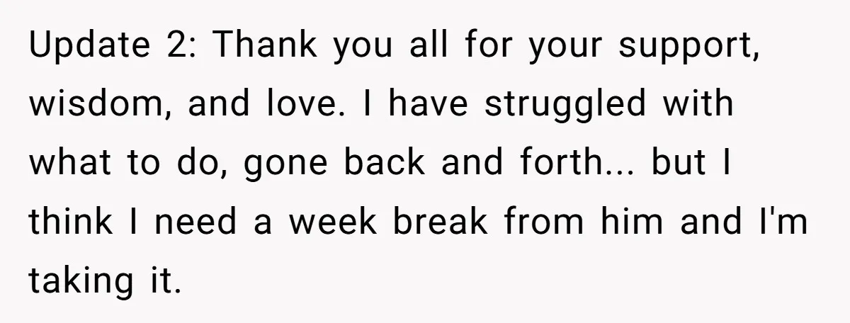 Update 2: Thank you all for your support, wisdom, and love. I have struggled with what to do, gone back and forth... but I think I need a week break...