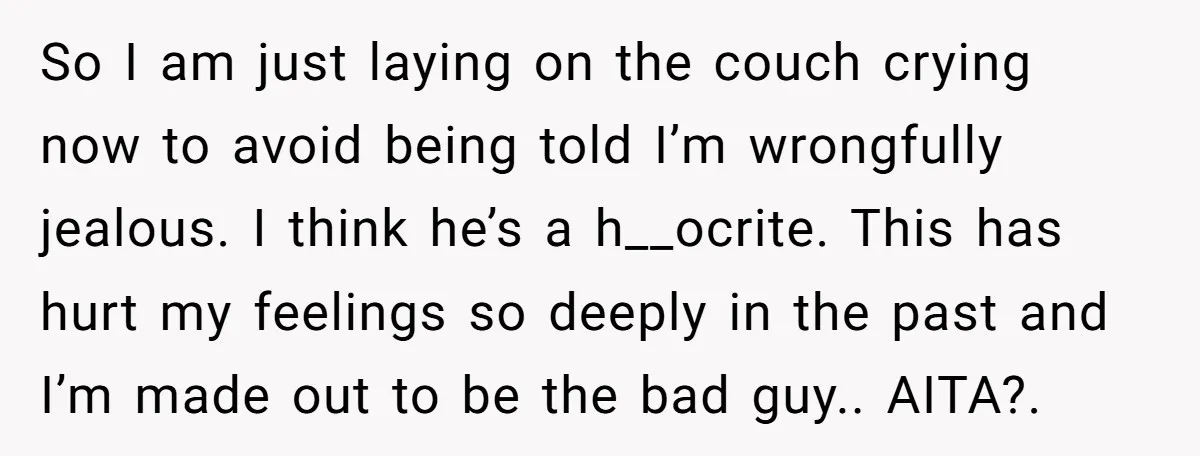 So I am just laying on the couch crying now to avoid being told I’m wrongfully jealous. I think he’s a h__ocrite. This has hurt my feelings so deeply in...
