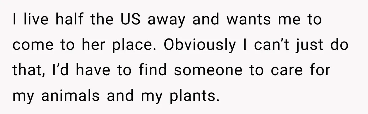 I live half the US away and wants me to come to her place. Obviously I can’t just do that, I’d have to find someone to care for my animals...