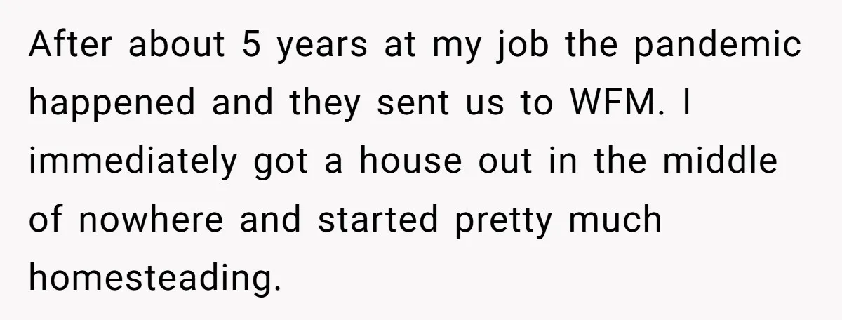 After about 5 years at my job the pandemic happened and they sent us to WFM. I immediately got a house out in the middle of nowhere and started pretty...