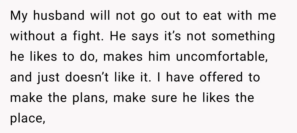 My husband will not go out to eat with me without a fight. He says it’s not something he likes to do, makes him uncomfortable, and just doesn’t like it....