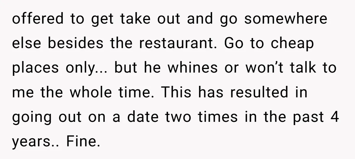 offered to get take out and go somewhere else besides the restaurant. Go to cheap places only... but he whines or won’t talk to me the whole time. This has...