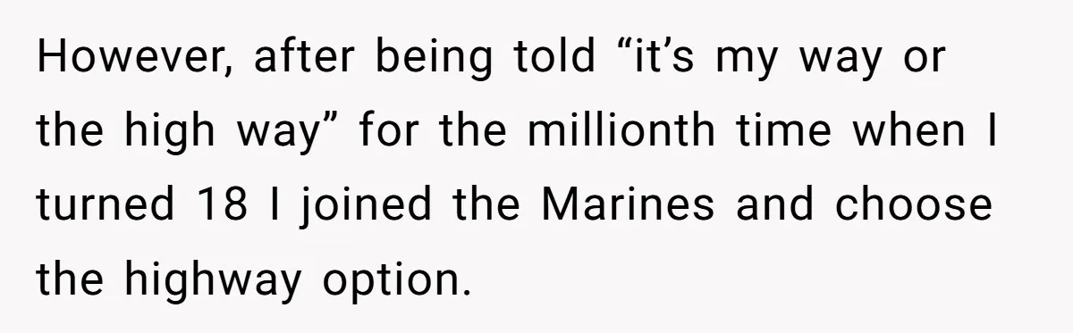 However, after being told “it’s my way or the high way” for the millionth time when I turned 18 I joined the Marines and choose the highway option.
