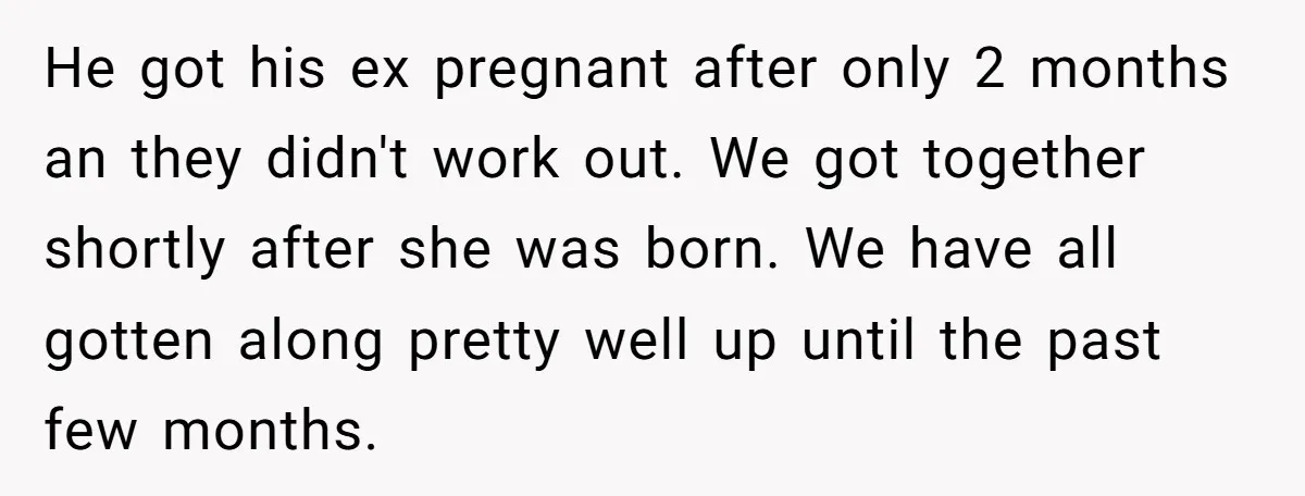 He got his ex pregnant after only 2 months an they didn't work out. We got together shortly after she was born. We have all gotten along pretty well up...