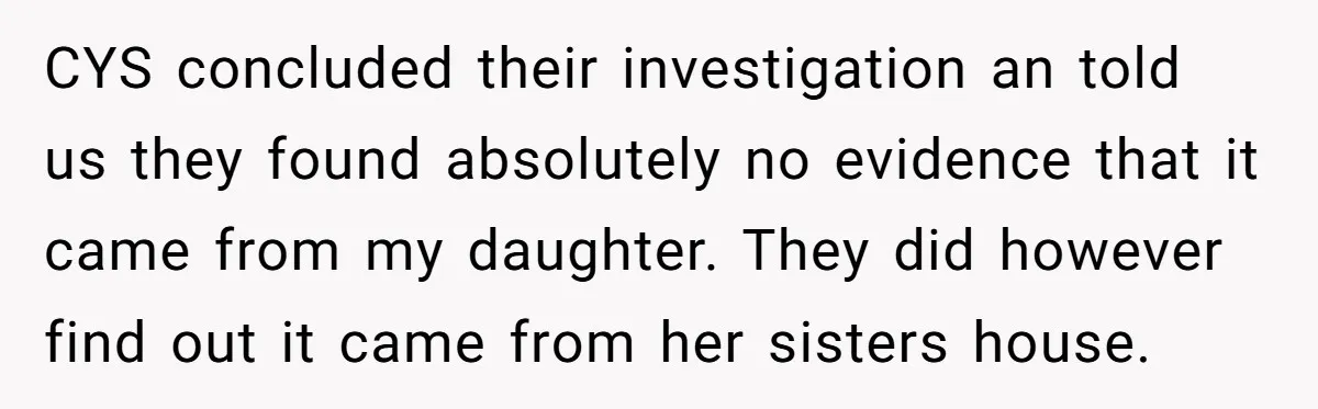 CYS concluded their investigation an told us they found absolutely no evidence that it came from my daughter. They did however find out it came from her sisters house.