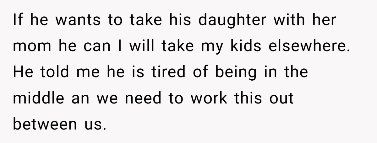 If he wants to take his daughter with her mom he can I will take my kids elsewhere. He told me he is tired of being in the middle an...