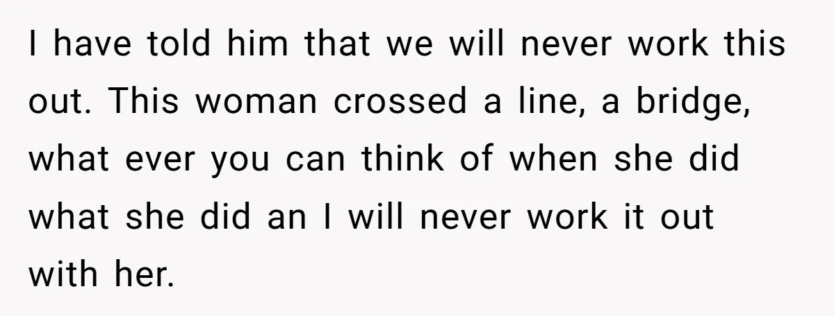 I have told him that we will never work this out. This woman crossed a line, a bridge, what ever you can think of when she did what she did...