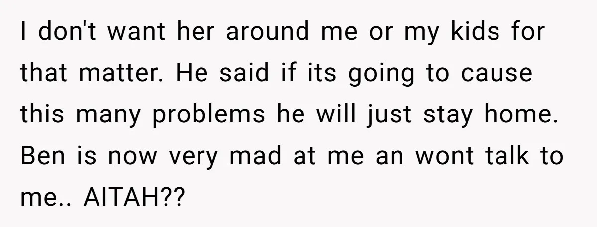 I don't want her around me or my kids for that matter. He said if its going to cause this many problems he will just stay home. Ben is now...