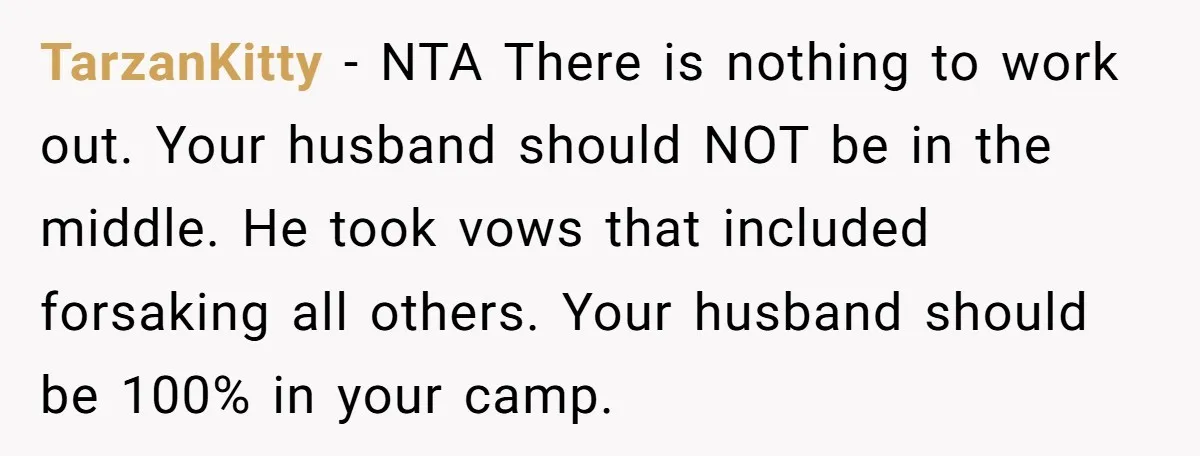 TarzanKitty − NTA There is nothing to work out. Your husband should NOT be in the middle. He took vows that included forsaking all others. Your husband should be 100%...