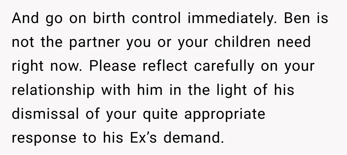 And go on birth control immediately. Ben is not the partner you or your children need right now. Please reflect carefully on your relationship with him in the light of...