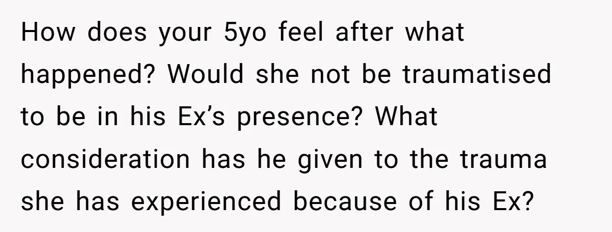 How does your 5yo feel after what happened? Would she not be traumatised to be in his Ex’s presence? What consideration has he given to the trauma she has experienced...