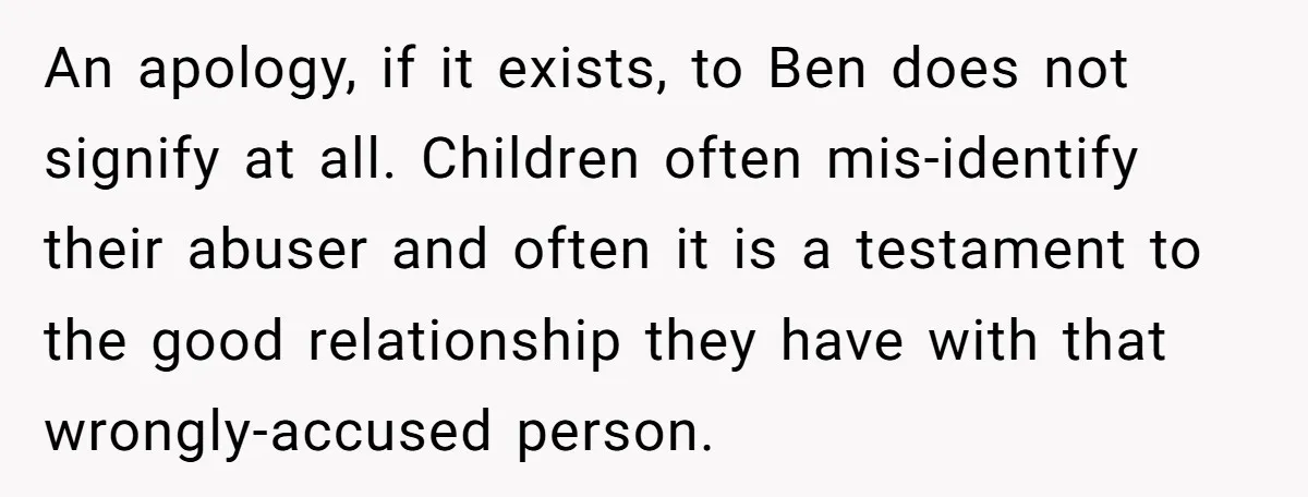 An apology, if it exists, to Ben does not signify at all. Children often mis-identify their abuser and often it is a testament to the good relationship they have with...
