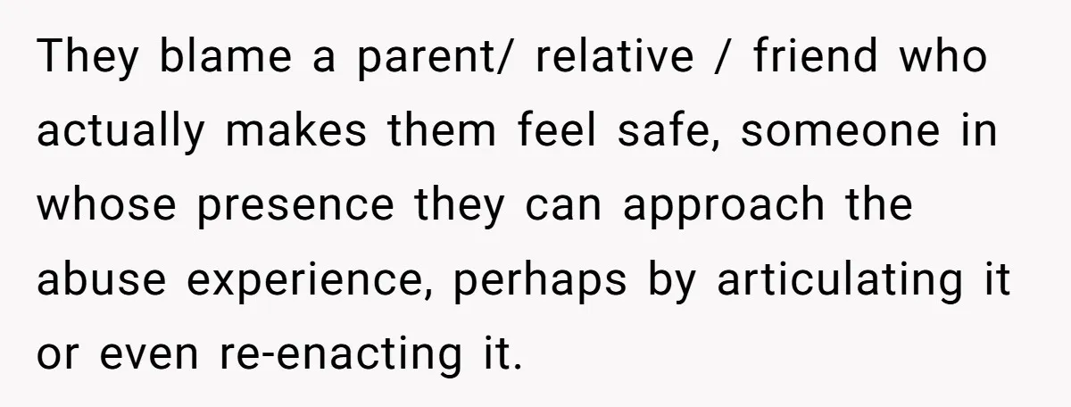 They blame a parent/ relative / friend who actually makes them feel safe, someone in whose presence they can approach the abuse experience, perhaps by articulating it or even re-enacting...