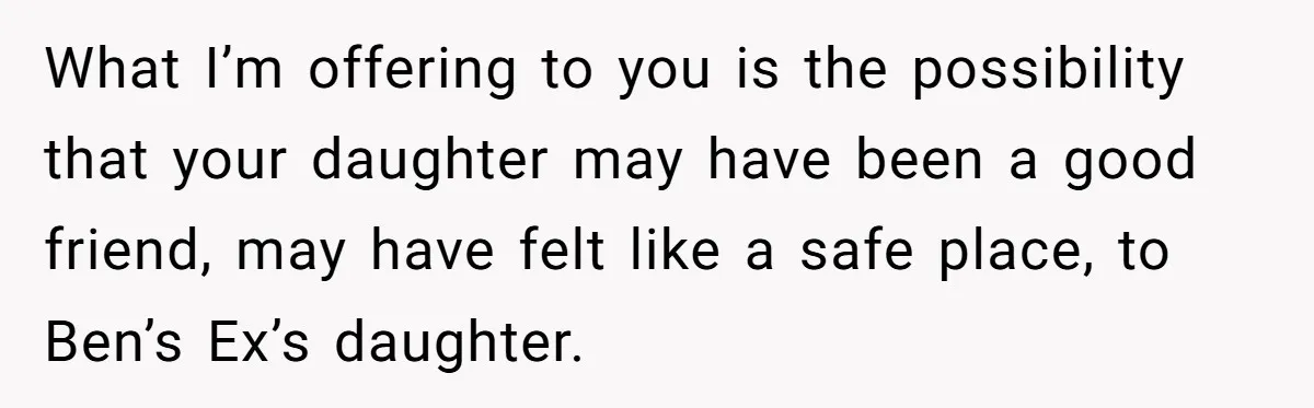 What I’m offering to you is the possibility that your daughter may have been a good friend, may have felt like a safe place, to Ben’s Ex’s daughter.