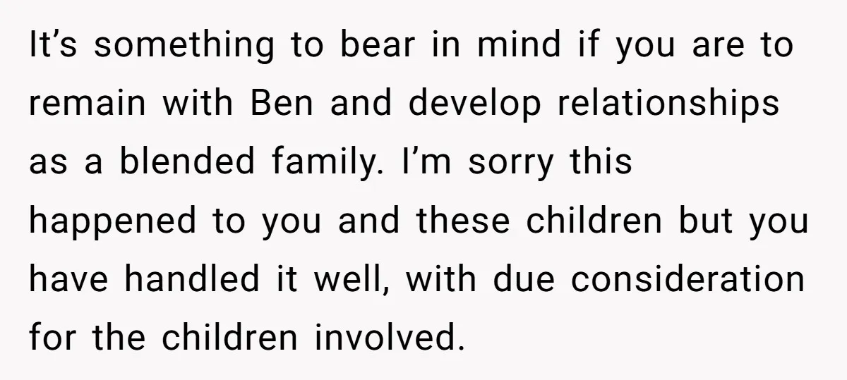 It’s something to bear in mind if you are to remain with Ben and develop relationships as a blended family. I’m sorry this happened to you and these children but...