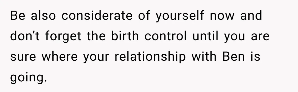 Be also considerate of yourself now and don’t forget the birth control until you are sure where your relationship with Ben is going.
