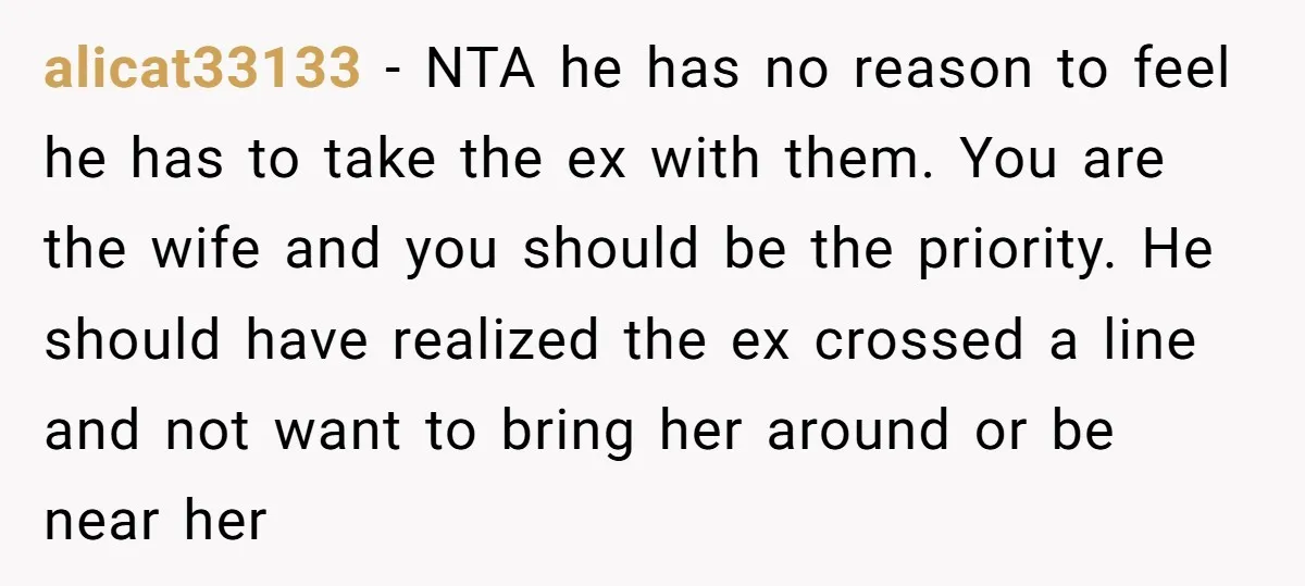 alicat33133 − NTA he has no reason to feel he has to take the ex with them. You are the wife and you should be the priority. He should have...