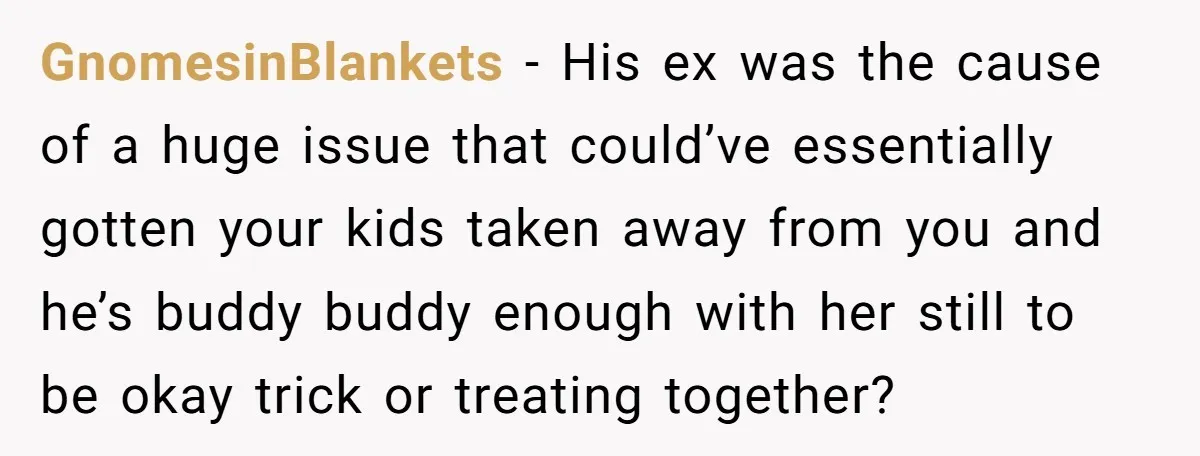 GnomesinBlankets − His ex was the cause of a huge issue that could’ve essentially gotten your kids taken away from you and he’s buddy buddy enough with her still to...