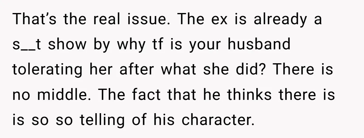 That’s the real issue. The ex is already a s__t show by why tf is your husband tolerating her after what she did? There is no middle. The fact that...
