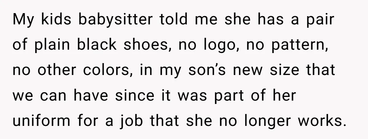 My kids babysitter told me she has a pair of plain black shoes, no logo, no pattern, no other colors, in my son’s new size that we can have since...