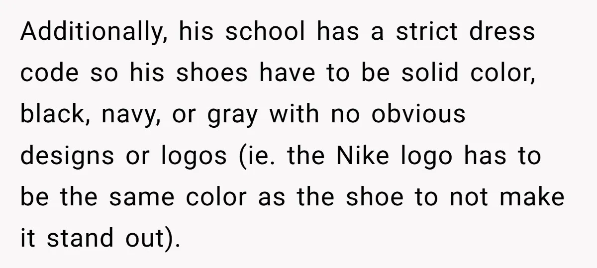 Additionally, his school has a strict dress code so his shoes have to be solid color, black, navy, or gray with no obvious designs or logos (ie. the Nike logo...