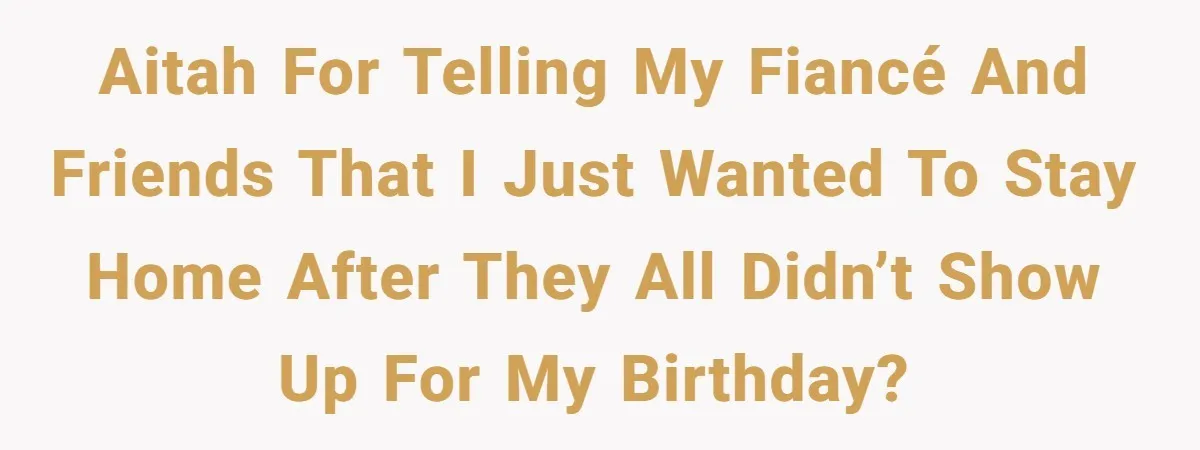 AITAH for telling my fiancé and friends that I just wanted to stay home after they all didn’t show up for my birthday?