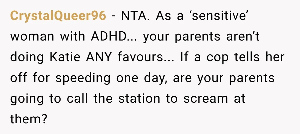 CrystalQueer96 − NTA. As a ‘sensitive’ woman with ADHD... your parents aren’t doing Katie ANY favours... If a cop tells her off for speeding one day, are your parents going...